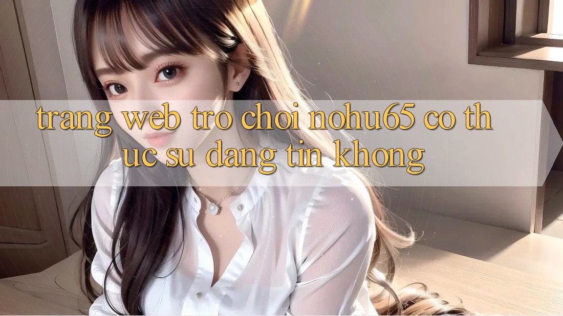 Trang web trò chơi nohu65 có thực sự đáng tin không?