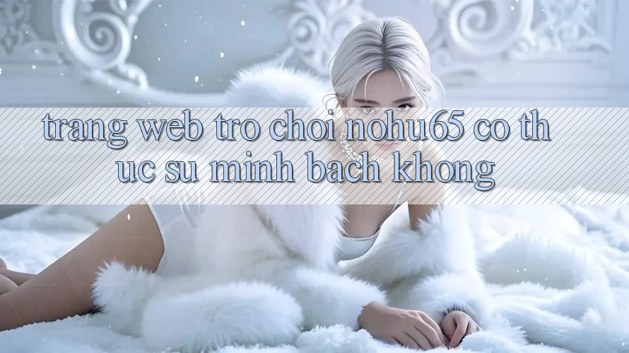 Trang web trò chơi nohu65 có thực sự minh bạch không? Trang web trò chơi nohu65 có thực sự minh bạch không?
