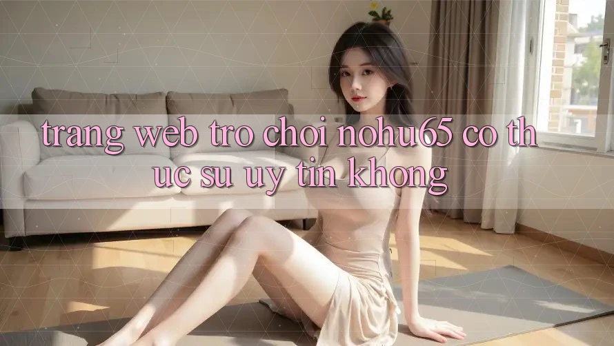 Trang web trò chơi nohu65 có thực sự uy tín không?