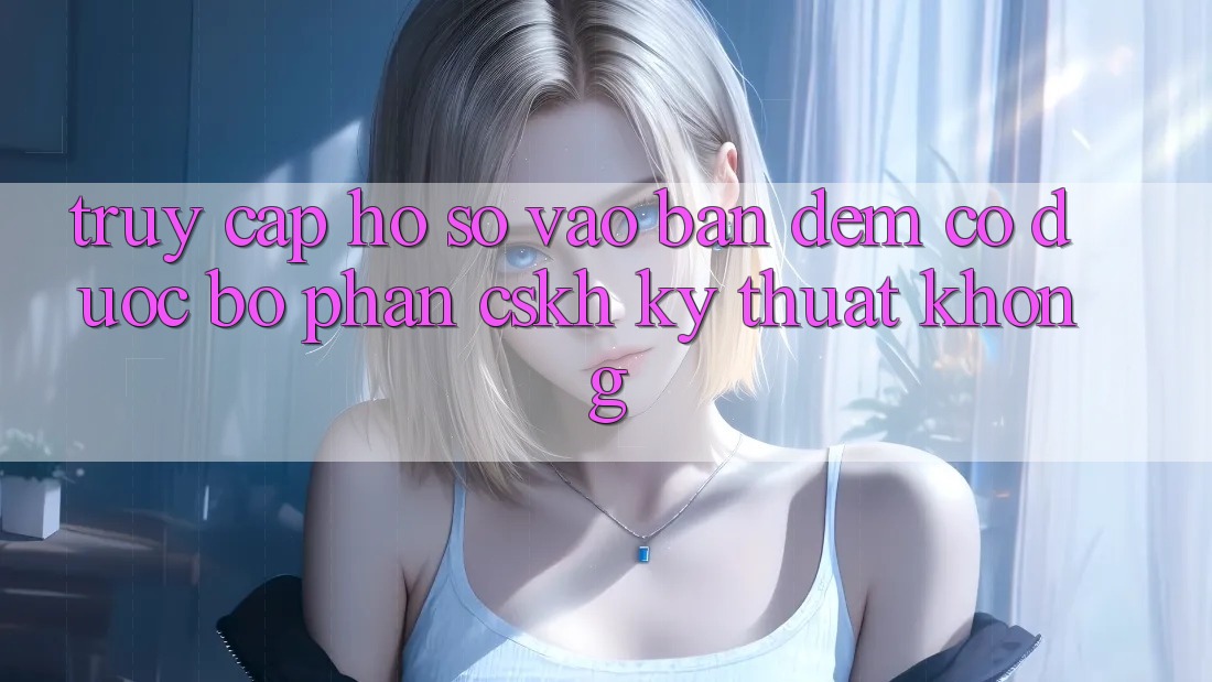 Truy cập hồ sơ vào ban đêm có được bộ phận CSKH kỹ thuật không? Truy cập hồ sơ vào ban đêm có được bộ phận CSKH kỹ thuật không?
