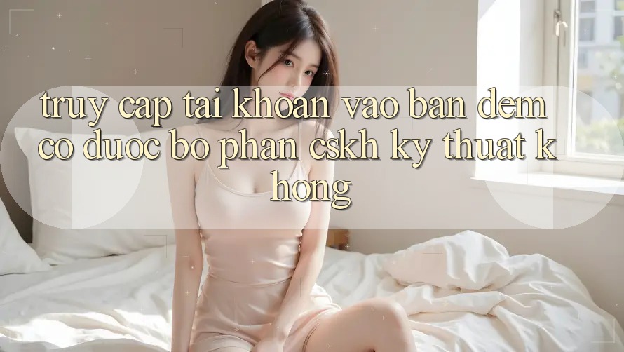 Truy cập tài khoản vào ban đêm có được bộ phận CSKH kỹ thuật không? Truy cập tài khoản vào ban đêm có được bộ phận CSKH kỹ thuật không?
