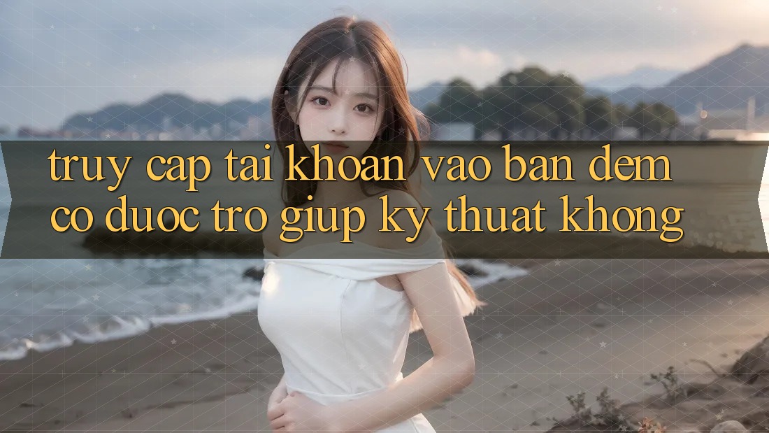 Truy cập tài khoản vào ban đêm có được trợ giúp kỹ thuật không?