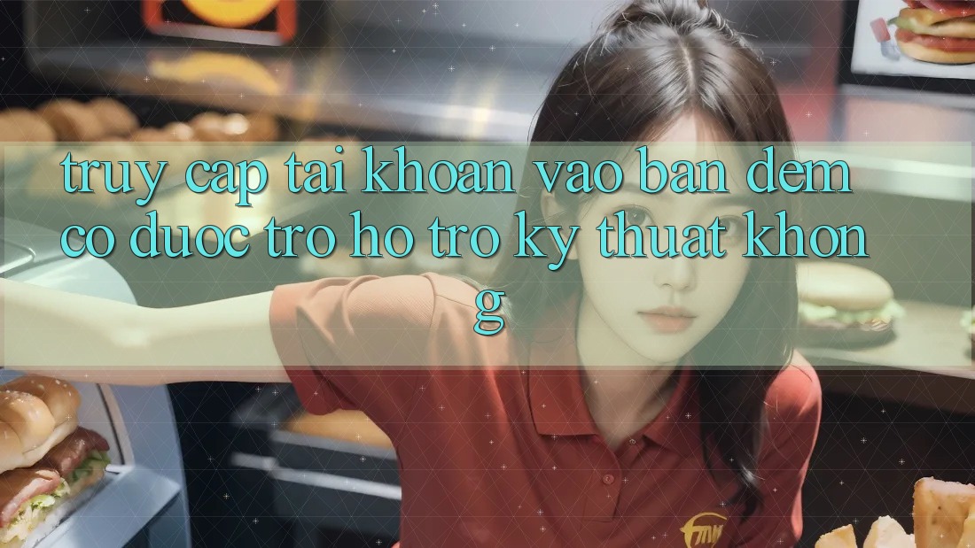 Truy cập tài khoản vào ban đêm có được trợ hỗ trợ kỹ thuật không? Truy cập tài khoản vào ban đêm có được trợ hỗ trợ kỹ thuật không?