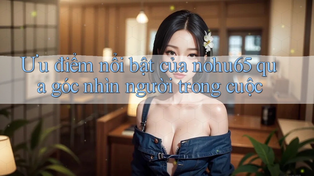 Ưu điểm nổi bật của nohu65 qua góc nhìn người trong cuộc Ưu điểm nổi bật của nohu65 qua góc nhìn người trong cuộc