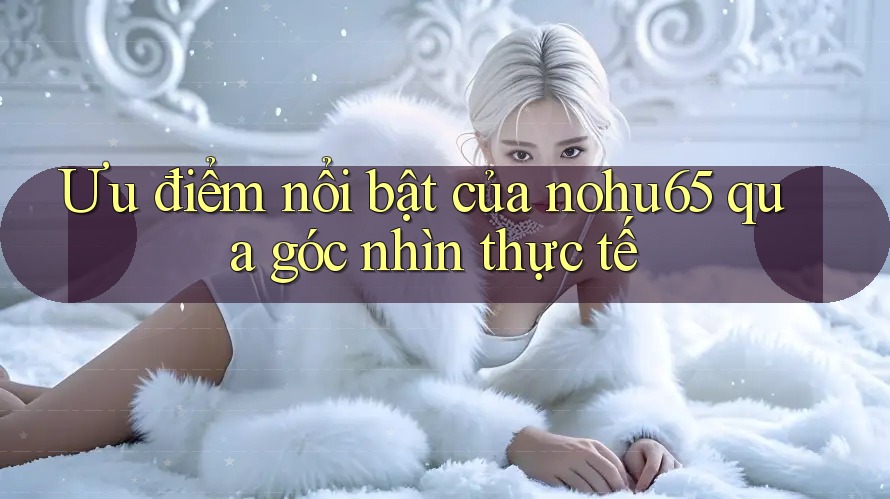 Ưu điểm nổi bật của nohu65 qua góc nhìn thực tế Ưu điểm nổi bật của nohu65 qua góc nhìn thực tế