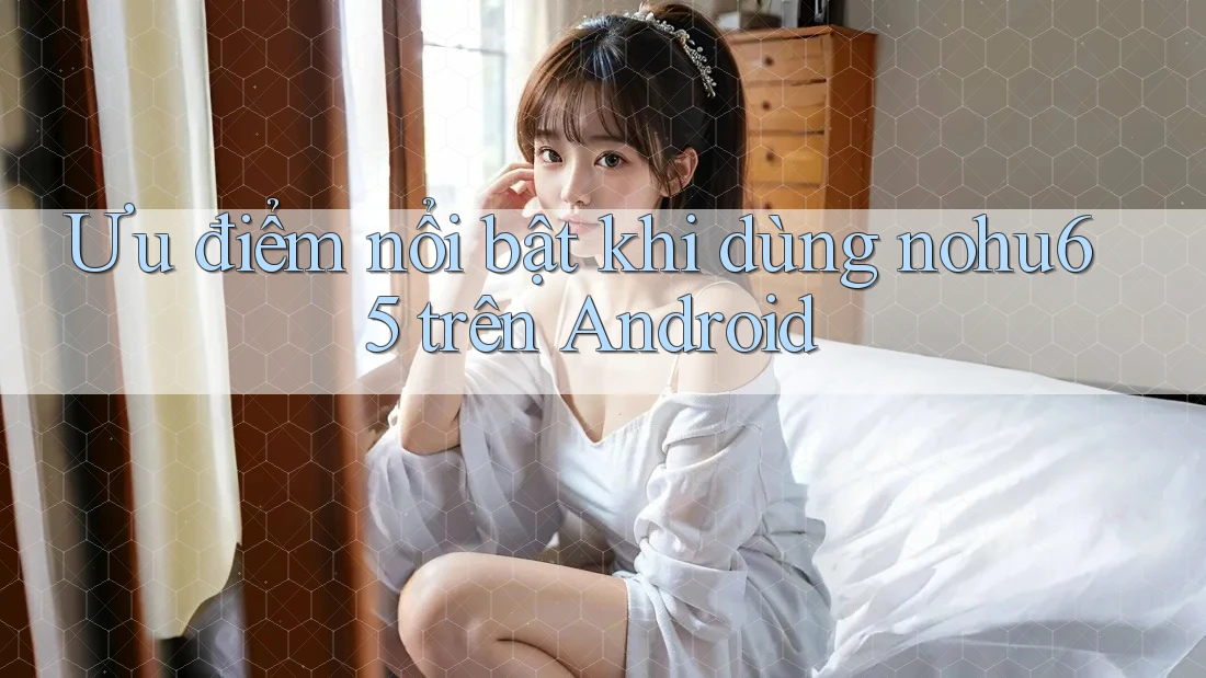 Ưu điểm nổi bật khi dùng nohu65 trên Android Ưu điểm nổi bật khi dùng nohu65 trên Android