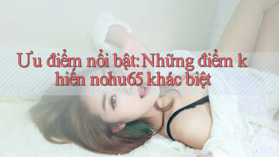 Ưu điểm nổi bật: Những điểm khiến nohu65 khác biệt