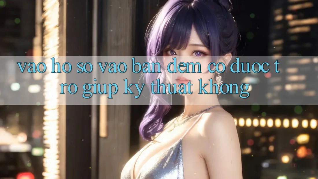 Vào hồ sơ vào ban đêm có được trợ giúp kỹ thuật không?