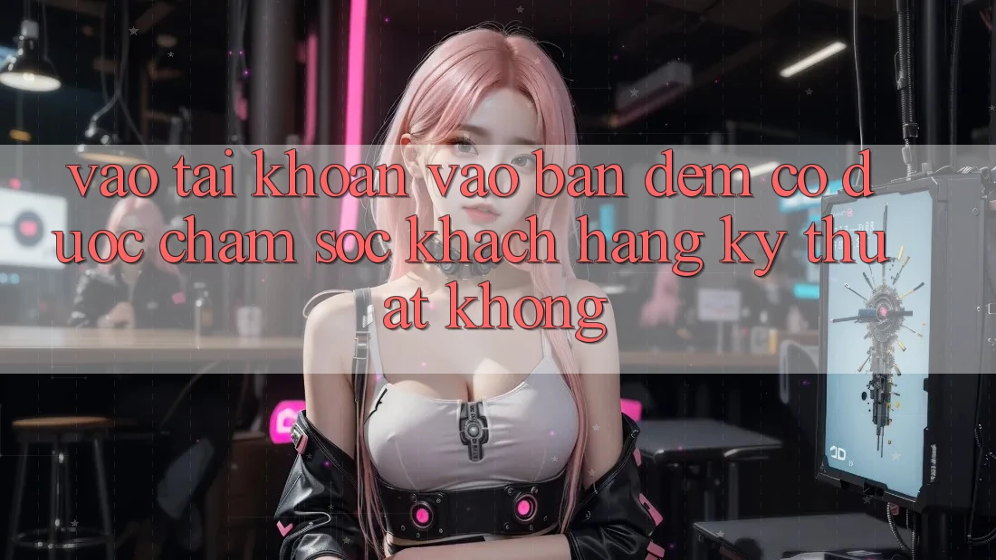 Vào tài khoản vào ban đêm có được chăm sóc khách hàng kỹ thuật không?