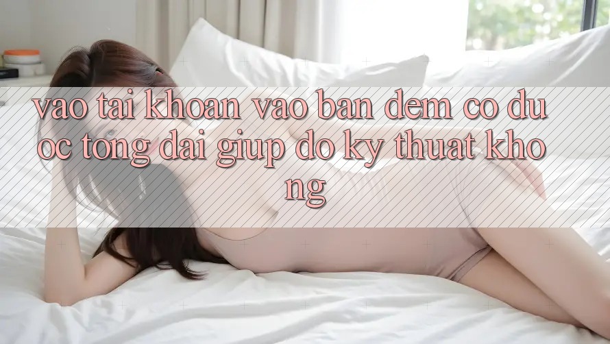 Vào tài khoản vào ban đêm có được tổng đài giúp đỡ kỹ thuật không?