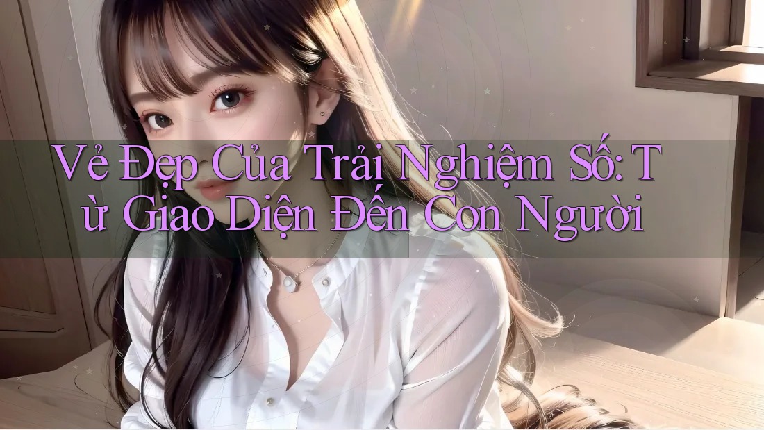 Vẻ Đẹp Của Trải Nghiệm Số: Từ Giao Diện Đến Con Người