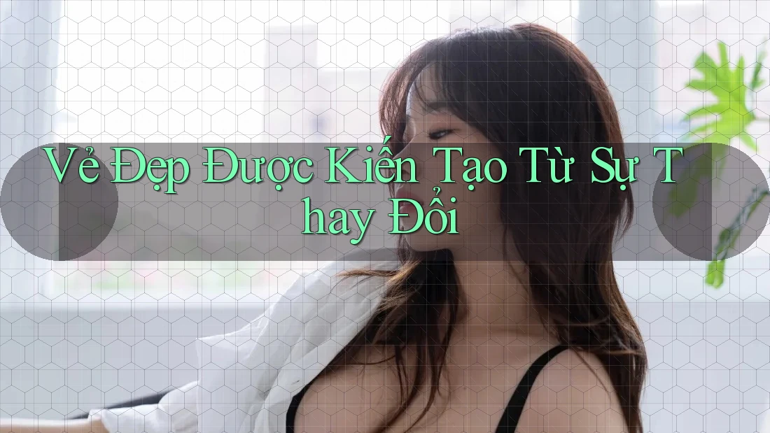 Vẻ Đẹp Được Kiến Tạo Từ Sự Thay Đổi
