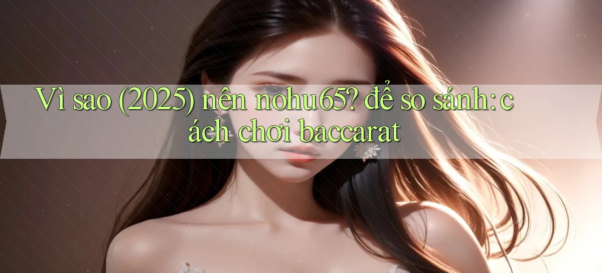 Vì sao (2025) nên nohu65 để so sánh cách chơi baccarat