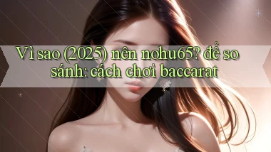Vì sao (2025) nên nohu65 để so sánh cách chơi baccarat