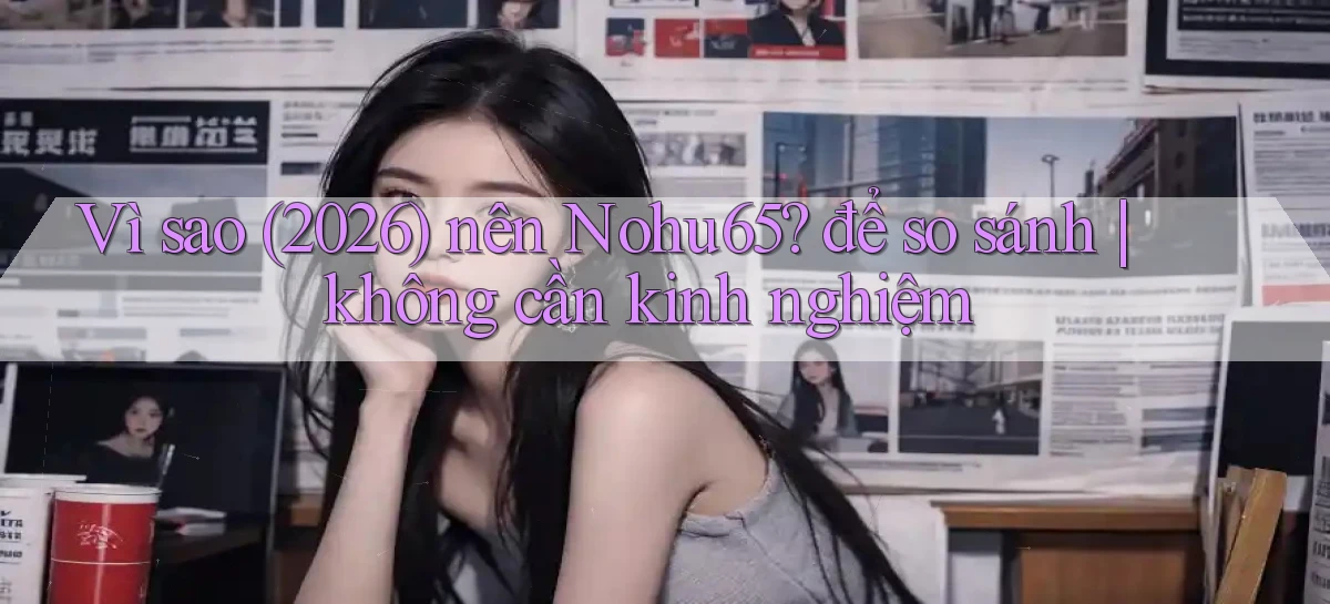 Vì sao (2026) nên Nohu65 để so sánh không cần kinh nghiệm