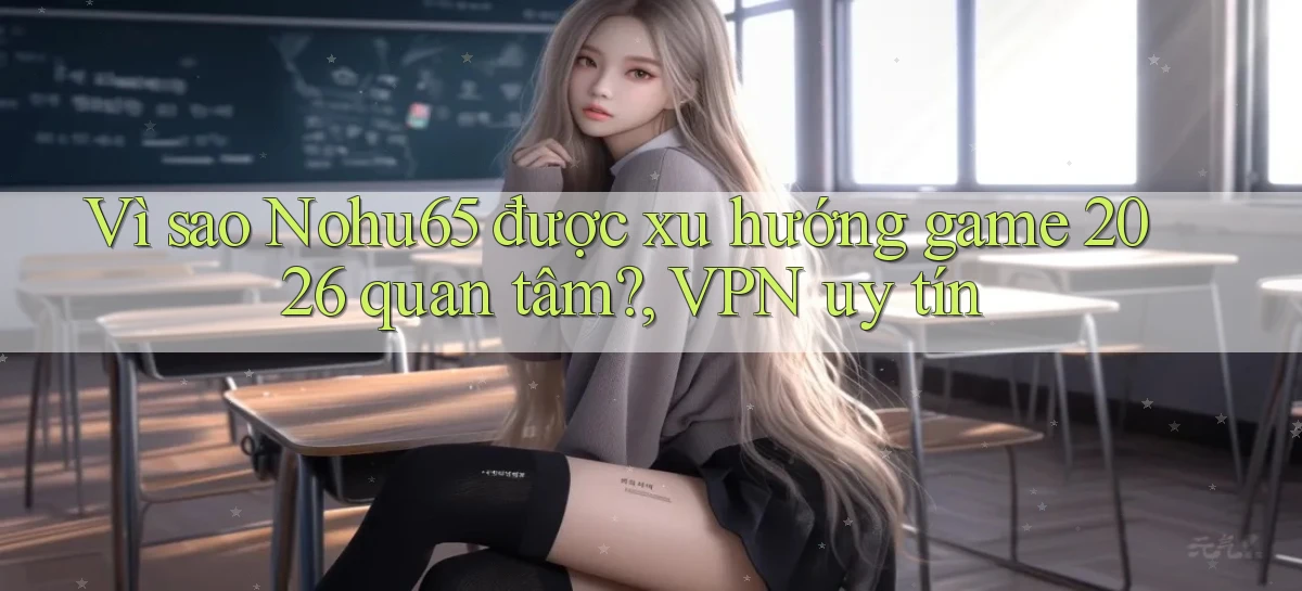 Vì sao Nohu65 được xu hướng game 2026 quan tâm, VPN uy tín
