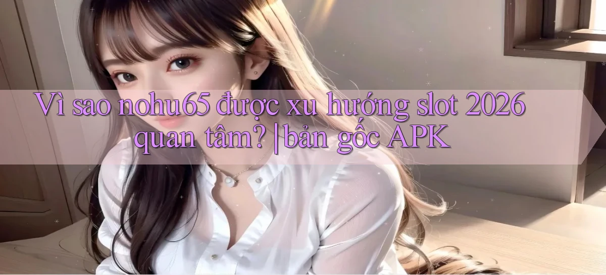 Vì sao nohu65 được xu hướng slot 2026 quan tâm bản gốc APK