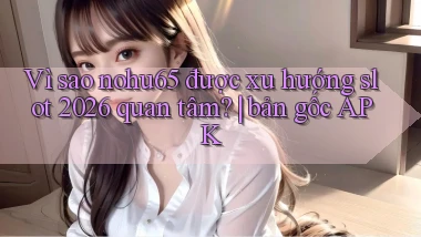 Vì sao nohu65 được xu hướng slot 2026 quan tâm bản gốc APK
