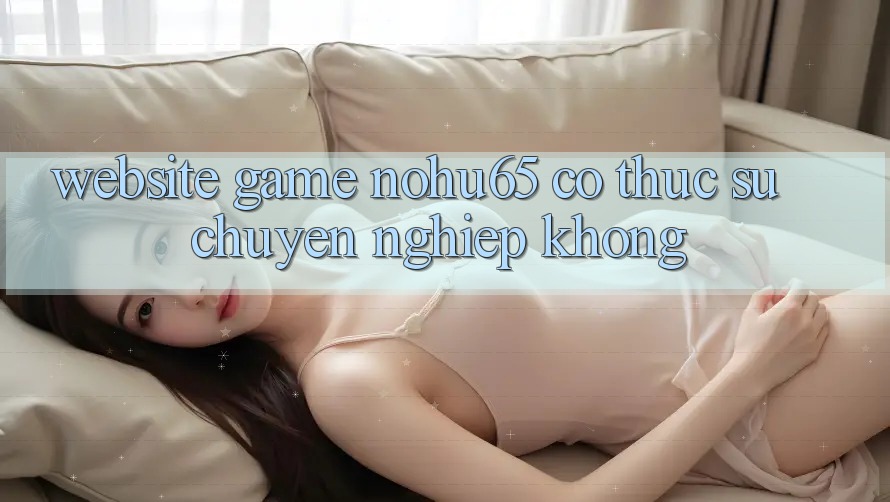 Website game nohu65 có thực sự chuyên nghiệp không?